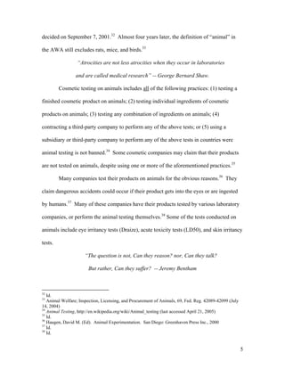 decided on September 7, 2001.32
Almost four years later, the definition of “animal” in
the AWA still excludes rats, mice, and birds.33
“Atrocities are not less atrocities when they occur in laboratories
and are called medical research” -- George Bernard Shaw.
Cosmetic testing on animals includes all of the following practices: (1) testing a
finished cosmetic product on animals; (2) testing individual ingredients of cosmetic
products on animals; (3) testing any combination of ingredients on animals; (4)
contracting a third-party company to perform any of the above tests; or (5) using a
subsidiary or third-party company to perform any of the above tests in countries were
animal testing is not banned.34
Some cosmetic companies may claim that their products
are not tested on animals, despite using one or more of the aforementioned practices.35
Many companies test their products on animals for the obvious reasons.36
They
claim dangerous accidents could occur if their product gets into the eyes or are ingested
by humans.37
Many of these companies have their products tested by various laboratory
companies, or perform the animal testing themselves.38
Some of the tests conducted on
animals include eye irritancy tests (Draize), acute toxicity tests (LD50), and skin irritancy
tests.
“The question is not, Can they reason? nor, Can they talk?
But rather, Can they suffer? -- Jeremy Bentham
32
Id.
33
Animal Welfare; Inspection, Licensing, and Procurement of Animals, 69, Fed. Reg. 42089-42099 (July
14, 2004)
34
Animal Testing, http://en.wikipedia.org/wiki/Animal_testing (last accessed April 21, 2005)
35
Id.
36
Haugen, David M. (Ed). Animal Experimentation. San Diego: Greenhaven Press Inc., 2000
37
Id.
38
Id.
5
 
