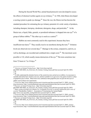 During the Second World War, animal based protocols were developed to assess
the effects of chemical warfare agents on eye irritancy.39
In 1944, John Draize developed
a scoring system to grade eye damage.40
Since the war, the Draize test has become the
standard procedure for estimating the eye irritancy potential of a wide variety of products,
including shampoo, hairspray, deodorant, detergents, drugs, and pesticides.41
In the
Draize test, a liquid, flake, granule, or powdered substance is dropped into one eye42
of a
group of albino rabbits.43
The other eye is used as a control.44
Rabbits are most commonly used in this experiment, because they have
insufficient tear ducts.45
They usually receive no anesthesia during the tests.46
Irritation
levels are observed over several days.47
Damage to the cornea, conjunctiva, and iris, as
well as discharge, are recorded and combined into a single score.48
The maximum score
possible is 110, which usually means destruction of the eye.49
The tests sometimes last
from 72 hours to 7 to 18 days.50
39
Overview of Animal Testing Issues. http://www.hsus.org/web-
files/PDF/ARI/ARIS_An_Overview_Of_Animal_Testing_Issues.pdf (last accessed April 20, 2005)
40
Id.
41
Id.
42
To fully understand the absolute horrors of the sensitivity tests carried out on rabbits, it is necessary to
consider and realize how sensitive eyes are, and how painful it is to get even a tiny grain of sand or a drop
of grapefruit juice in them. Much more toxic substances than grapefruit juice are put into the eyes of
rabbits used in Draize test experiments.
43
Vivisecion, http://www.islamicconcern.com/vivisection.asp (last accessed April 21, 2005), Animal
Experimentation, http://voiceforallanimals.utep.edu/experimentation.htm (last accessed April 20, 2005)
44
Overview of Animal Testing Issues. http://www.hsus.org/web-
files/PDF/ARI/ARIS_An_Overview_Of_Animal_Testing_Issues.pdf (last accessed April 20, 2005)
45
Safety testing of products for Human Use: Irrefutable necessity or morally indefensible false sense of
security? Buyukmihci, Nedim C. Association of Veterinarians for Animal Rights.
http://www.avar.org/safety_testing.html (last accessed April 21, 2005)
46
Vivisecion, http://www.islamicconcern.com/vivisection.asp (last accessed April 21, 2005), Animal
Experimentation, http://voiceforallanimals.utep.edu/experimentation.htm (last accessed April 20, 2005)
47
Overview of Animal Testing Issues. http://www.hsus.org/web-
files/PDF/ARI/ARIS_An_Overview_Of_Animal_Testing_Issues.pdf (last accessed April 20, 2005)
48
Id.
49
Id.
50
Vivisecion, http://www.islamicconcern.com/vivisection.asp (last accessed April 21, 2005), Animal
Experimentation, http://voiceforallanimals.utep.edu/experimentation.htm (last accessed April 20, 2005)
6
 