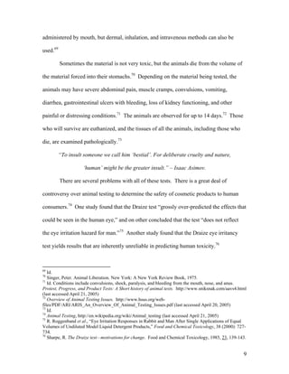 administered by mouth, but dermal, inhalation, and intravenous methods can also be
used.69
Sometimes the material is not very toxic, but the animals die from the volume of
the material forced into their stomachs.70
Depending on the material being tested, the
animals may have severe abdominal pain, muscle cramps, convulsions, vomiting,
diarrhea, gastrointestinal ulcers with bleeding, loss of kidney functioning, and other
painful or distressing conditions.71
The animals are observed for up to 14 days.72
Those
who will survive are euthanized, and the tissues of all the animals, including those who
die, are examined pathologically.73
“To insult someone we call him ‘bestial’. For deliberate cruelty and nature,
‘human’ might be the greater insult.” – Isaac Asimov.
There are several problems with all of these tests. There is a great deal of
controversy over animal testing to determine the safety of cosmetic products to human
consumers.74
One study found that the Draize test “grossly over-predicted the effects that
could be seen in the human eye,” and on other concluded that the test “does not reflect
the eye irritation hazard for man.”75
Another study found that the Draize eye irritancy
test yields results that are inherently unreliable in predicting human toxicity.76
69
Id.
70
Singer, Peter. Animal Liberation. New York: A New York Review Book, 1975.
71
Id. Conditions include convulsions, shock, paralysis, and bleeding from the mouth, nose, and anus.
Protest, Progress, and Product Tests: A Short history of animal tests. http://www.sniksnak.com/aavs4.html
(last accessed April 21, 2005)
72
Overview of Animal Testing Issues. http://www.hsus.org/web-
files/PDF/ARI/ARIS_An_Overview_Of_Animal_Testing_Issues.pdf (last accessed April 20, 2005)
73
Id.
74
Animal Testing, http://en.wikipedia.org/wiki/Animal_testing (last accessed April 21, 2005)
75
R. Roggenband et al., “Eye Irritation Responses in Rabbit and Man After Single Applications of Equal
Volumes of Undiluted Model Liquid Detergent Products,” Food and Chemical Toxicology, 38 (2000): 727-
734.
76
Sharpe, R. The Draize test—motivations for change. Food and Chemical Toxicology, 1985, 23, 139-143.
9
 