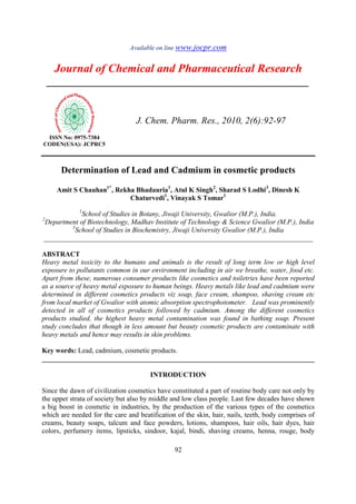 Available on line www.jocpr.com
Journal of Chemical and Pharmaceutical Research
__________________________________________________
ISSN No: 0975-7384
CODEN(USA): JCPRC5
J. Chem. Pharm. Res., 2010, 2(6):92-97
92
Determination of Lead and Cadmium in cosmetic products
Amit S Chauhan1*
, Rekha Bhadauria1
, Atul K Singh2
, Sharad S Lodhi3
, Dinesh K
Chaturvedi1
, Vinayak S Tomar1
1
School of Studies in Botany, Jiwaji University, Gwalior (M.P.), India.
2
Department of Biotechnology, Madhav Institute of Technology & Science Gwalior (M.P.), India
3
School of Studies in Biochemistry, Jiwaji University Gwalior (M.P.), India
_____________________________________________________________________________
ABSTRACT
Heavy metal toxicity to the humans and animals is the result of long term low or high level
exposure to pollutants common in our environment including in air we breathe, water, food etc.
Apart from these, numerous consumer products like cosmetics and toiletries have been reported
as a source of heavy metal exposure to human beings. Heavy metals like lead and cadmium were
determined in different cosmetics products viz soap, face cream, shampoo, shaving cream etc
from local market of Gwalior with atomic absorption spectrophotometer. Lead was prominently
detected in all of cosmetics products followed by cadmium. Among the different cosmetics
products studied, the highest heavy metal contamination was found in bathing soap. Present
study concludes that though in less amount but beauty cosmetic products are contaminate with
heavy metals and hence may results in skin problems.
Key words: Lead, cadmium, cosmetic products.
______________________________________________________________________________
INTRODUCTION
Since the dawn of civilization cosmetics have constituted a part of routine body care not only by
the upper strata of society but also by middle and low class people. Last few decades have shown
a big boost in cosmetic in industries, by the production of the various types of the cosmetics
which are needed for the care and beatification of the skin, hair, nails, teeth, body comprises of
creams, beauty soaps, talcum and face powders, lotions, shampoos, hair oils, hair dyes, hair
colors, perfumery items, lipsticks, sindoor, kajal, bindi, shaving creams, henna, rouge, body
 