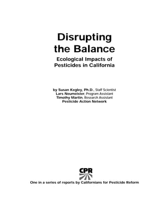 Disrupting
the Balance
Ecological Impacts of
Pesticides in California
by Susan Kegley, Ph.D., Staff Scientist
Lars Neumeister, Program Assistant
Timothy Martin, Research Assistant
Pesticide Action Network
One in a series of reports by Californians for Pesticide Reform
 