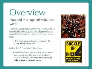 Overview
How did this happen? What can
we do?
The Toxic Substances Control Act (TSCA) of 1976
is outdated and the government is powerless to
regulate the thousands of new chemicals in our
lives.
✴ Tell your representatives to support the
Safer Alternatives Bill!
Follow the Precautionary Principle.
✴ When we have a reasonable suspicion of
harm, and scientiﬁc uncertainty about
cause and effect, then we have a duty to
take action to prevent harm.
 