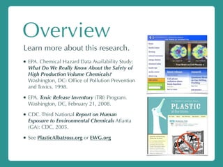 Overview
Learn more about this research.
• EPA. Chemical Hazard Data Availability Study:
What Do We Really Know About the Safety of
High Production Volume Chemicals?
Washington, DC: Ofﬁce of Pollution Prevention
and Toxics, 1998.
• EPA. Toxic Release Inventory (TRI) Program.
Washington, DC, February 21, 2008.
• CDC. Third National Report on Human
Exposure to Environmental Chemicals Atlanta
(GA): CDC, 2005.
• See PlasticAlbatross.org or EWG.org
 