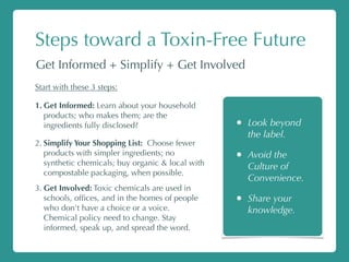 Steps toward a Toxin-Free Future
Get Informed + Simplify + Get Involved
Start with these 3 steps:
1. Get Informed: Learn about your household
products; who makes them; are the
ingredients fully disclosed?
2. Simplify Your Shopping List: Choose fewer
products with simpler ingredients; no
synthetic chemicals; buy organic & local with
compostable packaging, when possible.
3. Get Involved: Toxic chemicals are used in
schools, ofﬁces, and in the homes of people
who don't have a choice or a voice.
Chemical policy need to change. Stay
informed, speak up, and spread the word.
• Look beyond
the label.
• Avoid the
Culture of
Convenience.
• Share your
knowledge.
 