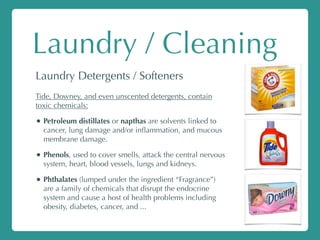 Laundry / Cleaning
Laundry Detergents / Softeners
Tide, Downey, and even unscented detergents, contain
toxic chemicals:
• Petroleum distillates or napthas are solvents linked to
cancer, lung damage and/or inﬂammation, and mucous
membrane damage.
• Phenols, used to cover smells, attack the central nervous
system, heart, blood vessels, lungs and kidneys.
• Phthalates (lumped under the ingredient “Fragrance”)
are a family of chemicals that disrupt the endocrine
system and cause a host of health problems including
obesity, diabetes, cancer, and ...
 