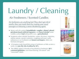 Laundry / Cleaning
Air Fresheners / Scented Candles
Air fresheners are anything but! They don’t get rid of
smells; they just mask them by coating your nasal
passages or releasing a nerve deadening agent.
• Sprays and oils contain formaldehyde, camphor, ethanol, phenol,
petroleum-based artiﬁcial fragrances, and benzyl alcohol; some
candles contain lead and parafﬁn wax, a petrochemical.
• Symptoms when inhaled: headaches, rashes, dizziness, migraines,
asthma attacks, mental confusion, coughing and more; some
substances in air fresheners are known carcinogens; others are
hormone disruptors.
• A European study found that using air fresheners as little as once a
week can raise the risk of asthma by 50%.
• The NRDC tested 14 brands of household air fresheners; 86%
contained phthalates, even those bearing “all-natural” and
“unscented” labels.
 