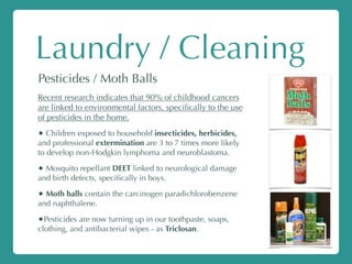Laundry / Cleaning
Pesticides / Moth Balls
Recent research indicates that 90% of childhood cancers
are linked to environmental factors, speciﬁcally to the use
of pesticides in the home.
• Children exposed to household insecticides, herbicides,
and professional extermination are 3 to 7 times more likely
to develop non-Hodgkin lymphoma and neuroblastoma.
• Mosquito repellant DEET linked to neurological damage
and birth defects, speciﬁcally in boys.
• Moth balls contain the carcinogen paradichlorobenzene
and naphthalene.
•Pesticides are now turning up in our toothpaste, soaps,
clothing, and antibacterial wipes - as Triclosan.
 
