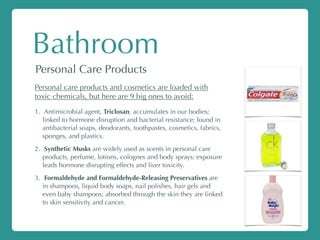 Bathroom
Personal Care Products
Personal care products and cosmetics are loaded with
toxic chemicals, but here are 9 big ones to avoid:
1. Antimicrobial agent, Triclosan, accumulates in our bodies;
linked to hormone disruption and bacterial resistance; found in
antibacterial soaps, deodorants, toothpastes, cosmetics, fabrics,
sponges, and plastics.
2. Synthetic Musks are widely used as scents in personal care
products, perfume, lotions, colognes and body sprays; exposure
leads hormone disrupting effects and liver toxicity.
3. Formaldehyde and Formaldehyde-Releasing Preservatives are
in shampoos, liquid body soaps, nail polishes, hair gels and
even baby shampoos; absorbed through the skin they are linked
to skin sensitivity and cancer.
 
