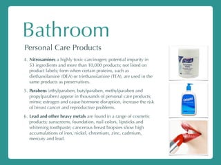 Bathroom
Personal Care Products
4. Nitrosamines a highly toxic carcinogen; potential impurity in
53 ingredients and more than 10,000 products; not listed on
product labels; form when certain proteins, such as
diethanolamine (DEA) or triethanolamine (TEA), are used in the
same products as preservatives.
5. Parabens (ethylparaben, butylparaben, methylparaben and
propylparaben) appear in thousands of personal care products;
mimic estrogen and cause hormone disruption, increase the risk
of breast cancer and reproductive problems.
6. Lead and other heavy metals are found in a range of cosmetic
products; sunscreens, foundation, nail colors, lipsticks and
whitening toothpaste; cancerous breast biopsies show high
accumulations of iron, nickel, chromium, zinc, cadmium,
mercury and lead.
 