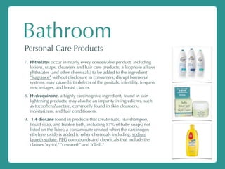 Bathroom
Personal Care Products
7. Phthalates occur in nearly every conceivable product, including
lotions, soaps, cleansers and hair care products; a loophole allows
phthalates (and other chemicals) to be added to the ingredient
“fragrance” without disclosure to consumers; disrupt hormonal
systems, may cause birth defects of the genitals, infertility, frequent
miscarriages, and breast cancer.
8. Hydroquinone, a highly carcinogenic ingredient, found in skin
lightening products; may also be an impurity in ingredients, such
as tocopheral acetate, commonly found in skin cleansers,
moisturizers, and hair conditioners.
9. 1,4-dioxane found in products that create suds, like shampoo,
liquid soap, and bubble bath, including 57% of baby soaps; not
listed on the label; a contaminate created when the carcinogen
ethylene oxide is added to other chemicals including: sodium
laureth sulfate, PEG compounds and chemicals that include the
clauses "xynol," "ceteareth" and "oleth."
 