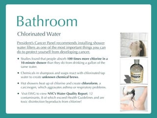 Bathroom
Chlorinated Water
President’s Cancer Panel recommends installing shower
water ﬁlters as one of the most important things you can
do to protect yourself from developing cancer.
• Studies found that people absorb 100 times more chlorine in a
10-minute shower than they do from drinking a gallon of the
same water.
• Chemicals in shampoos and soaps react with chlorinated tap
water to create unknown chemical brews.
• Hot showers heat up of chlorine and create chloroform, a
carcinogen, which aggravates asthma or respiratory problems.
• Visit EWG to view NYC’s Water Quality Report; 12
contaminants, 8 of which exceed Health Guidelines and are
toxic disinfection byproducts from chlorine!
 