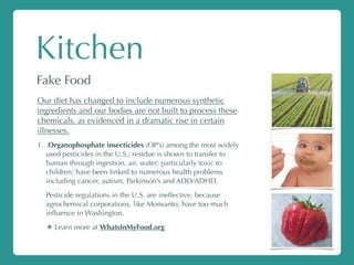Kitchen
Fake Food
Our diet has changed to include numerous synthetic
ingredients and our bodies are not built to process these
chemicals, as evidenced in a dramatic rise in certain
illnesses.
1. Organophosphate insecticides (OP’s) among the most widely
used pesticides in the U.S.; residue is shown to transfer to
human through ingestion, air, water; particularly toxic to
children; have been linked to numerous health problems
including cancer, autism, Parkinson’s and ADD/ADHD.
Pesticide regulations in the U.S. are ineffective, because
agrochemical corporations, like Monsanto, have too much
inﬂuence in Washington.
✴ Learn more at WhatsInMyFood.org
 
