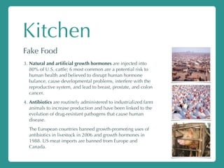 Kitchen
Fake Food
3. Natural and artiﬁcial growth hormones are injected into
80% of U.S. cattle; 6 most common are a potential risk to
human health and believed to disrupt human hormone
balance, cause developmental problems, interfere with the
reproductive system, and lead to breast, prostate, and colon
cancer.
4. Antibiotics are routinely administered to industrialized farm
animals to increase production and have been linked to the
evolution of drug-resistant pathogens that cause human
disease.
The European countries banned growth-promoting uses of
antibiotics in livestock in 2006 and growth hormones in
1988. US meat imports are banned from Europe and
Canada.
 