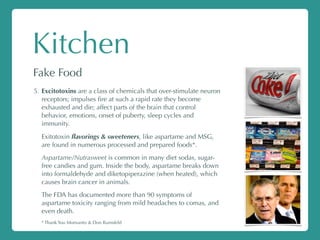 Kitchen
Fake Food
5. Excitotoxins are a class of chemicals that over-stimulate neuron
receptors; impulses ﬁre at such a rapid rate they become
exhausted and die; affect parts of the brain that control
behavior, emotions, onset of puberty, sleep cycles and
immunity.
Exitotoxin ﬂavorings & sweeteners, like aspartame and MSG,
are found in numerous processed and prepared foods*.
Aspartame/Nutrasweet is common in many diet sodas, sugar-
free candies and gum. Inside the body, aspartame breaks down
into formaldehyde and diketopiperazine (when heated), which
causes brain cancer in animals.
The FDA has documented more than 90 symptoms of
aspartame toxicity ranging from mild headaches to comas, and
even death.
* Thank You Monsanto & Don Rumsfeld
 