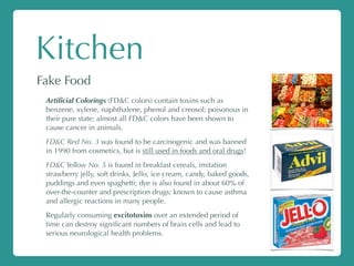 Kitchen
Fake Food
Artiﬁcial Colorings (FD&C colors) contain toxins such as
benzene, xylene, naphthalene, phenol and creosol; poisonous in
their pure state; almost all FD&C colors have been shown to
cause cancer in animals.
FD&C Red No. 3 was found to be carcinogenic and was banned
in 1990 from cosmetics, but is still used in foods and oral drugs!
FD&C Yellow No. 5 is found in breakfast cereals, imitation
strawberry jelly, soft drinks, Jello, ice cream, candy, baked goods,
puddings and even spaghetti; dye is also found in about 60% of
over-the-counter and prescription drugs; known to cause asthma
and allergic reactions in many people.
Regularly consuming excitotoxins over an extended period of
time can destroy signiﬁcant numbers of brain cells and lead to
serious neurological health problems.
 