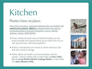 Kitchen
Plastics have no place.
One of the most toxic, polluting industries they are loaded with
undisclosed synthetic additives and petrochemicals and are
increasing linked to hormone disruption, cancer, obesity,
diabetes, autism, ADD/ADHD.
• Plastic chemicals leach into our food from daily use and
bioaccumulate even greater toxins up our food chain via air,
soil, ground water, and ocean pollution.
• Plastics in the kitchen are viewed as sterile and clean, but
that view needs to change.
• Plastic affects our health, our environmental, and our
society-- clearly evident with a closer look at Cancer Alley,
LA, the Great Paciﬁc/Atlantic Garbage Patches, or the inside
of a baby Albatross’ belly.
 