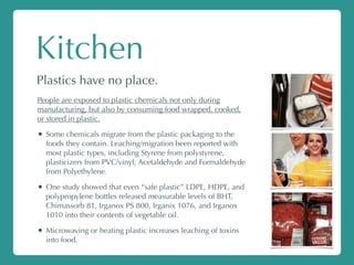 Kitchen
Plastics have no place.
People are exposed to plastic chemicals not only during
manufacturing, but also by consuming food wrapped, cooked,
or stored in plastic.
• Some chemicals migrate from the plastic packaging to the
foods they contain. Leaching/migration been reported with
most plastic types, including Styrene from polystyrene,
plasticizers from PVC/vinyl, Acetaldehyde and Formaldehyde
from Polyethylene.
• One study showed that even “safe plastic” LDPE, HDPE, and
polypropylene bottles released measurable levels of BHT,
Chimassorb 81, Irganox PS 800, Irganix 1076, and Irganox
1010 into their contents of vegetable oil.
• Microwaving or heating plastic increases leaching of toxins
into food.
 