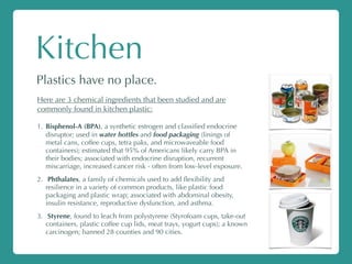 Kitchen
Plastics have no place.
Here are 3 chemical ingredients that been studied and are
commonly found in kitchen plastic:
1. Bisphenol-A (BPA), a synthetic estrogen and classiﬁed endocrine
disruptor; used in water bottles and food packaging (linings of
metal cans, coffee cups, tetra paks, and microwaveable food
containers); estimated that 95% of Americans likely carry BPA in
their bodies; associated with endocrine disruption, recurrent
miscarriage, increased cancer risk - often from low-level exposure.
2. Phthalates, a family of chemicals used to add ﬂexibility and
resilience in a variety of common products, like plastic food
packaging and plastic wrap; associated with abdominal obesity,
insulin resistance, reproductive dysfunction, and asthma.
3. Styrene, found to leach from polystyrene (Styrofoam cups, take-out
containers, plastic coffee cup lids, meat trays, yogurt cups); a known
carcinogen; banned 28 counties and 90 cities.
 