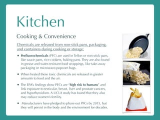 Kitchen
Cooking & Convenience
Chemicals are released from non-stick pans, packaging,
and containers during cooking or storage:
• Perﬂuorochemicals (PFC) are used in Teﬂon or non-stick pans,
like sauce pans, rice cookers, baking pans. They are also found
in grease and water-resistant food wrappings, like take-away
packaging or microwave-popcorn bags.
• When heated these toxic chemicals are released in greater
amounts to food and the air.
• The EPA’s ﬁndings show PFCs are “high risk to humans” and
link exposure to testicular, breast, liver and prostate cancers,
and hypothyroidism. A UCLA study has found that they also
may reduce women’s fertility.
• Manufacturers have pledged to phase out PFCs by 2015, but
they will persist in the body and the environment for decades.
 
