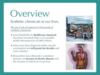 Overview
Synthetic chemicals in our lives.
We are at risk of exposure to thousands of
synthetic chemicals.
• Since World War II, 80,000 new chemicals
have been invented; there is no available
health information for 62,000 of them.
• Many have been dispersed widely into the
environment and will persist for decades and
even centuries.
• Researchers have observed a correlation
between an increase of chronic diseases and
the increase of chemicals in our lives.
 