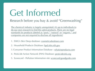 Get Informed
Research before you buy & avoid “Greenwashing”
The chemical industry is largely unregulated, it’s up to individuals to
do our own research to ﬁnd the safest products. There are no legal
standards for products labeled as “pure,” “natural” or “organic,” and
companies are not required to disclose all ingredients!
1. EWG’s Skin Deep database: cosmeticsdatabase.com
2. Household Products Database: hpd.nlm.nih.gov
3. Consumer Product Information Database : whatsinproducts.com
4. Pesticide Action Network (PAN) Database: pesticideinfo.org
5. Scorecard - Pollution Information site: scorecard.goodguide.com
 