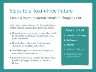 Steps to a Toxin-Free Future
Create a Room-by-Room “SIMPLE” Shopping List
Your home is your domain. It’s the easiest place
to start making changes for a toxin-free future.
• Depending on your budget it may take months
to transform your house or apartment into a
toxin-free home.
• Don’t feel overwhelmed. Prioritize your
shopping list and take baby steps.
• You’ll be surprised how many changes you
can make in a few months.
• Sometimes it’s easier to make changes with a
friend. Challenge a friend to a Domestic
Detox.
1. Laundry / Cleaning
2. Bathroom
3. Kitchen
4. Children’s Rooms
5. Bedroom/Living
Room/Ofﬁce
Shopping List
 