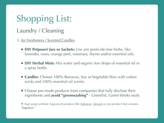 Shopping List:
Laundry / Cleaning
3. Air Fresheners / Scented Candles
• DIY Potpourri Jars or Sachets: Use any pesticide-free herbs, like
lavender, roses, orange peel, rosemary, thyme and/or essential oils.
• DIY Herbal Mists: Mix water and organic few drops of essential oil in
a spray bottle.
• Candles: Choose 100% Beeswax, Soy or Vegetable Wax with cotton
wicks and 100% essential oil scents.
• Choose pre-made products from companies that fully disclose their
ingredients and avoid “greenwashing” - Greenlist, Green Works seals.
✴ Stop using synthetic fragranced products like Fabreeze, Airwick or any product that contains
“fragrance”.
 