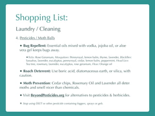 Shopping List:
Laundry / Cleaning
4. Pesticides / Moth Balls
• Bug Repellent: Essential oils mixed with vodka, jojoba oil, or aloe
vera gel keeps bugs away.
•Ticks: Rose Geranium, Mosquitoes: Pennyroyal, lemon balm, thyme, lavender, Blackﬂies:
Sassafras, lavender, eucalyptus, pennyroyal, cedar, lemon balm, peppermint, Head Lice:
Tea tree, rosemary, lavender, eucalyptus, rose geranium, Fleas: Orange oil
• Roach Deterrent: Use boric acid, diatomaceous earth, or silica, with
caution.
• Moth Prevention: Cedar chips, Rosemary Oil and Lavender all deter
moths and smell nicer than chemicals.
•Visit BeyondPesticides.org for alternatives to pesticides & herbicides.
✴ Stop using DEET or other pesticide containing foggers, sprays or gels.
 