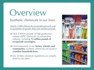 Overview
Synthetic chemicals in our lives.
Nearly 3,000 chemicals are produced each year
in quantities of greater than one million pounds.
• Over 4 billion pounds of high-production-
volume (HPV) chemicals are released by
industry; including 72 million pounds of
recognized carcinogens.
• Used extensively in our homes, schools, and
communities; synthetic chemicals are found in
countless household items.
• Few of these chemical ingredients are actually
listed on the label.
 