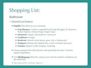 Shopping List:
Bathroom
1. Personal Care Products
• Simplify! Pare down to your essentials.
• Soap/Shampoo: Castile or vegetable-based soap (JR Liggett, Dr. Bronner’s,
Avalon Organics, Vermont Soap, Oregon Soap)
• Moisturizer: Organic shea butter or coconut oil
• Conditioner: Vinegar!
• Deodorant: Mineral crystal stones, green clay, or baking soda
• Toothpaste: Baking soda, Weleda Salt, or Tom’s of Maine (less-toxic)
• Feminine: Organic Cotton Tampons, Glad Rags
• Choose products that fully disclose with preferably less than 5 familiar,
organic ingredients.
• Visit SkinDeep.org check the rating of your favorite products and phase out
the most toxic.
✴ Stop using products containing “fragrance”.
 