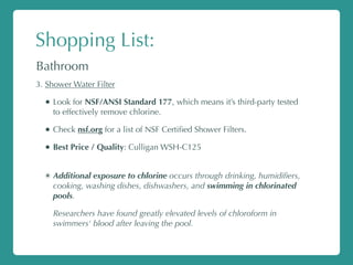 Shopping List:
Bathroom
3. Shower Water Filter
• Look for NSF/ANSI Standard 177, which means it’s third-party tested
to effectively remove chlorine.
• Check nsf.org for a list of NSF Certiﬁed Shower Filters.
• Best Price / Quality: Culligan WSH-C125
✴ Additional exposure to chlorine occurs through drinking, humidiﬁers,
cooking, washing dishes, dishwashers, and swimming in chlorinated
pools.
Researchers have found greatly elevated levels of chloroform in
swimmers' blood after leaving the pool.
 