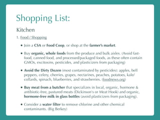 Shopping List:
Kitchen
1. Food / Shopping
• Join a CSA or Food Coop, or shop at the farmer’s market.
• Buy organic, whole foods from the produce and bulk aisles. (Avoid fast-
food, canned food, and processed/packaged foods, as these often contain
GMOs, excitoxins, pesticides, and plasticizers from packaging)
• Avoid the Dirty Dozen (most contaminated by pesticides): apples, bell
peppers, celery, cherries, grapes, nectarines, peaches, potatoes, kale/
collards, spinach, blueberries, and strawberries. (foodnews.org)
• Buy meat from a butcher that specializes in local, organic, hormone &
antibiotic-free, pastured meats (Dickinson's or Meat Hook) and organic,
hormone-free milk in glass bottles (avoid plasticizers from packaging).
• Consider a water ﬁlter to remove chlorine and other chemical
contaminants. (Big Berkey)
 