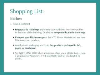 Shopping List:
Kitchen
3. Trash & Compost
• Forgo plastic trash bags and dump your trash into the common bins
in the front of the building. Or choose compostable plastic trash bags.
• Compost your kitchen scraps at the NYC Green Markets and see how
little waste you produce.
• Avoid plastic packaging and try to buy products packaged in foil,
paper, or cardboard.
• Say NO THANK YOU when a business offers you a plastic bag -- even
if you reuse or “recycle”, it will eventually end up in a landﬁll or
ocean.
 