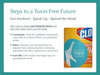 Steps to a Toxin-Free Future
Get Involved - Speak Up - Spread the Word
Tell 1 person about your Domestic Detox and
take more steps when you feel ready.
• Community: Steal this slideshow and present
a free talk at a school, YMCA, or community
center.
• Policy: Pressure your representatives to
improve toxic chemical policy in America
and reform the Toxic Substances Control Act!
• Guerrilla: Find creative (but legal) ways of
spreading the word.
 