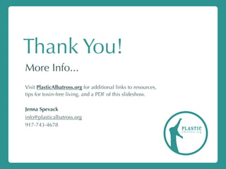 Thank You!
More Info...
Visit PlasticAlbatross.org for additional links to resources,
tips for toxin-free living, and a PDF of this slideshow.
Jenna Spevack
info@plasticalbatross.org
917-743-4678
plasticalbatross.org
 