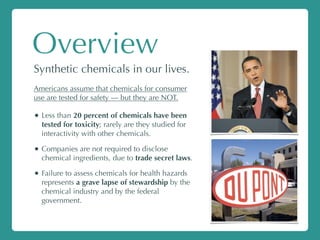 Overview
Synthetic chemicals in our lives.
Americans assume that chemicals for consumer
use are tested for safety — but they are NOT.
• Less than 20 percent of chemicals have been
tested for toxicity; rarely are they studied for
interactivity with other chemicals.
• Companies are not required to disclose
chemical ingredients, due to trade secret laws.
• Failure to assess chemicals for health hazards
represents a grave lapse of stewardship by the
chemical industry and by the federal
government.
 