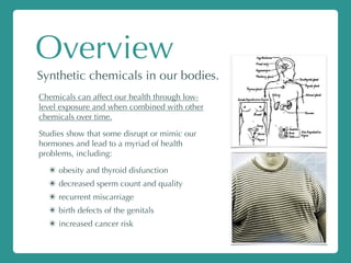Overview
Synthetic chemicals in our bodies.
Chemicals can affect our health through low-
level exposure and when combined with other
chemicals over time.
Studies show that some disrupt or mimic our
hormones and lead to a myriad of health
problems, including:
✴ obesity and thyroid disfunction
✴ decreased sperm count and quality
✴ recurrent miscarriage
✴ birth defects of the genitals
✴ increased cancer risk
 