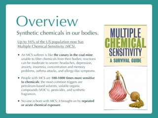 Overview
Synthetic chemicals in our bodies.
Up to 16% of the US population now has
Multiple Chemical Sensitivity (MCS).
• An MCS sufferer is like the canary in the coal mine;
unable to ﬁlter chemicals from their bodies; reactions
can be moderate to severe: headaches, depression,
anxiety, insomnia, concentration and memory
problems, asthma attacks, and allergy-like symptoms.
• People with MCS are 100-1000 times more sensitive
to chemicals; the most common triggers are
petroleum-based solvents, volatile organic
compounds (VOC's), pesticides, and synthetic
fragrances.
• No one is born with MCS; it brought on by repeated
or acute chemical exposure.
 