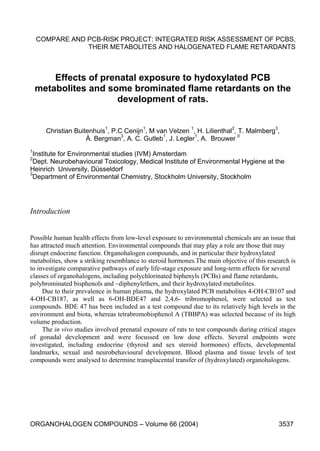 COMPARE AND PCB-RISK PROJECT: INTEGRATED RISK ASSESSMENT OF PCBS,
THEIR METABOLITES AND HALOGENATED FLAME RETARDANTS
Effects of prenatal exposure to hydoxylated PCB
metabolites and some brominated flame retardants on the
development of rats.
Christian Buitenhuis1
, P.C Cenijn1
, M van Velzen 1
, H. Lilienthal2
, T. Malmberg3
,
Å. Bergman3
, A. C. Gutleb1
, J. Legler1
, A. Brouwer 0
1
Institute for Environmental studies (IVM) Amsterdam
2
Dept. Neurobehavioural Toxicology, Medical Institute of Environmental Hygiene at the
Heinrich University, Düsseldorf
3
Department of Environmental Chemistry, Stockholm University, Stockholm
ORGANOHALOGEN COMPOUNDS – Volume 66 (2004) 3537
Introduction
Possible human health effects from low-level exposure to environmental chemicals are an issue that
has attracted much attention. Environmental compounds that may play a role are those that may
disrupt endocrine function. Organohalogen compounds, and in particular their hydroxylated
metabolites, show a striking resemblance to steroid hormones.The main objective of this research is
to investigate comparative pathways of early life-stage exposure and long-term effects for several
classes of organohalogens, including polychlorinated biphenyls (PCBs) and flame retardants,
polybrominated bisphenols and –diphenylethers, and their hydroxylated metabolites.
Due to their prevalence in human plasma, the hydroxylated PCB metabolites 4-OH-CB107 and
4-OH-CB187, as well as 6-OH-BDE47 and 2,4,6- tribromophenol, were selected as test
compounds. BDE 47 has been included as a test compound due to its relatively high levels in the
environment and biota, whereas tetrabromobisphenol A (TBBPA) was selected because of its high
volume production.
The in vivo studies involved prenatal exposure of rats to test compounds during critical stages
of gonadal development and were focussed on low dose effects. Several endpoints were
investigated, including endocrine (thyroid and sex steroid hormones) effects, developmental
landmarks, sexual and neurobehavioural development. Blood plasma and tissue levels of test
compounds were analysed to determine transplacental transfer of (hydroxylated) organohalogens.
 