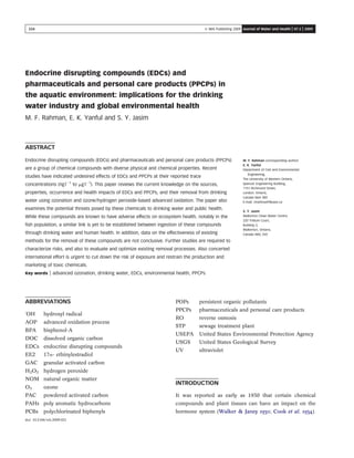 Endocrine disrupting compounds (EDCs) and
pharmaceuticals and personal care products (PPCPs) in
the aquatic environment: implications for the drinking
water industry and global environmental health
M. F. Rahman, E. K. Yanful and S. Y. Jasim
ABSTRACT
M. F. Rahman (corresponding author)
E. K. Yanful
Department of Civil and Environmental
Engineering,
The University of Western Ontario,
Spencer Engineering Building,
1151 Richmond Street,
London, Ontario,
Canada N6A 5B9
E-mail: mrahma49@uwo.ca
S. Y. Jasim
Walkerton Clean Water Centre,
220 Trillium Court,
Building 3,
Walkerton, Ontario,
Canada N0G 2V0
Endocrine disrupting compounds (EDCs) and pharmaceuticals and personal care products (PPCPs)
are a group of chemical compounds with diverse physical and chemical properties. Recent
studies have indicated undesired effects of EDCs and PPCPs at their reported trace
concentrations (ng l21
to mg l21
). This paper reviews the current knowledge on the sources,
properties, occurrence and health impacts of EDCs and PPCPs, and their removal from drinking
water using ozonation and ozone/hydrogen peroxide-based advanced oxidation. The paper also
examines the potential threats posed by these chemicals to drinking water and public health.
While these compounds are known to have adverse effects on ecosystem health, notably in the
ﬁsh population, a similar link is yet to be established between ingestion of these compounds
through drinking water and human health. In addition, data on the effectiveness of existing
methods for the removal of these compounds are not conclusive. Further studies are required to
characterize risks, and also to evaluate and optimize existing removal processes. Also concerted
international effort is urgent to cut down the risk of exposure and restrain the production and
marketing of toxic chemicals.
Key words | advanced ozonation, drinking water, EDCs, environmental health, PPCPs
ABBREVIATIONS
z
OH hydroxyl radical
AOP advanced oxidation process
BPA bisphenol-A
DOC dissolved organic carbon
EDCs endocrine disrupting compounds
EE2 17a- ethinylestradiol
GAC granular activated carbon
H2O2 hydrogen peroxide
NOM natural organic matter
O3 ozone
PAC powdered activated carbon
PAHs poly aromatic hydrocarbons
PCBs polychlorinated biphenyls
POPs persistent organic pollutants
PPCPs pharmaceuticals and personal care products
RO reverse osmosis
STP sewage treatment plant
USEPA United States Environmental Protection Agency
USGS United States Geological Survey
UV ultraviolet
INTRODUCTION
It was reported as early as 1930 that certain chemical
compounds and plant tissues can have an impact on the
hormone system (Walker & Janey 1930; Cook et al. 1934).
doi: 10.2166/wh.2009.021
224 Q IWA Publishing 2009 Journal of Water and Health | 07.2 | 2009
 