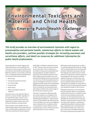 A growing body of research suggests that
maternal exposure to environmental toxi-
cants poses a risk to women’s health as well
as to fetal and child health and development.
While the evidence is not entirely conclusive,
there is substantial evidence linking hazard-
ous toxicants with increased risk of:
• Miscarriage
• Intrauterine growth restriction
• Low birth weight
• Preterm birth
• Birth defects
• Motor and cognitive delays in
children1-8
Of equal concern is the potential effect of
toxins on a woman’s health, regardless of
her reproductive plans, choices, or his-
tory. Environmental toxicants have been
implicated in asthma, breast cancer, and
hormonal imbalances among women.
There has been recent notable action in
addressing the impact of environmental toxi-
cants on child health, including the creation
of the Environmental Protection Agency’s
(EPA) Office of Children’s Health Protection
in 1997. However, there has been much less
focus on the effect of toxic substances on
the health of women preconceptionally and
during pregnancy. As public health pro-
grams face the intractable problems of low
birth weight and preterm birth, even with
advanced technology and enhanced prenatal
care, the arena of environmental toxicants is
ripe for investigation and action. To ensure
population health, maternal and child health
(MCH) professionals need to expand their
focus to include the environmental factors
that influence health in the earliest stage of
life and the preconception period.9
This topic is important to MCH generally,
since many exposures are ubiquitous, but
also because the impact tends to cluster in
disadvantaged populations—impoverished
and low income families who often must live
is less desirable areas, such as near highways
and/or industrial sites. In addition, adults
in such families are more likely to work in
manufacturing, or other commercial sectors,
where exposures are more common.
MCH professionals frequently focus efforts
on reaching subpopulations who are at high
risk for prenatal exposure to environmental
toxicants. Individuals and groups with spe-
cific language and cultural concerns, those
with local occupational or dietary exposures,
and immigrants who may have sustained
significant exposures in their home coun-
tries are among the most vulnerable. State
and local public health professionals can
leverage their knowledge of communities to
address the issue of environmental toxicants
and reproductive health at the local level.
Widespread awareness of environmental
toxicants and their effects on reproductive
and perinatal outcomes is essential in order
to decrease preconception and prenatal
exposure. As environmental toxicants are
identified, the associated risks of exposure
should be communicated to women so they
can reduce their exposure or eliminate it
completely. Reproductive health providers
play a significant role in communicating
environmental health risks, as they are a
key, trusted source of health information
for women during the preconception and
This brief provides an overview of environmental toxicants with regard to
preconception and perinatal health, summarizes efforts to inform women and
health care providers, outlines possible strategies for increasing awareness and
surveillance efforts, and identiﬁes resources for additional information for
public health professionals.
Environmental Toxicants andEnvironmental Toxicants and
Maternal and Child Health:Maternal and Child Health:
An Emerging Public Health ChallengeAn Emerging Public Health Challenge
 
