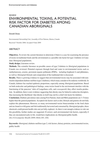 316 International Journal of Circumpolar Health 68:4 2009
Environmental toxins and diabetes
REVIEW
Environmental toxins, a potential 
risk factor for diabetes among 
Canadian Aboriginals
Donald Sharp
Environmental Stewardship Unit, Assembly of First Nations, Ottawa, Canada
Received 7 October 2008; Accepted 9 June 2009
Abstract
Objectives. To review the current literature to determine if there is a case for examining the presence
of toxins in traditional foods and the environment as a possible risk factor for type 2 diabetes in Cana-
dian Aboriginal populations.
Study design. Literature review.
Methods. The scientific literature on possible causes of type 2 diabetes in Aboriginal populations in
Canada was reviewed. Potential exposure through food and water to environmental toxins such as
methylmercury, arsenic, persistent organic pollutants (POPs), including bisphenol A and phthalates,
as well as Aboriginal lifestyle and composition of the traditional diet is discussed.
Results. There is growing evidence to suggest that environmental toxins may be associated with non-
insulin-dependent diabetes mellitus (type 2 diabetes), which many consider to be endemic worldwide. In
Canada, diabetes has reached epidemic proportions, especially among Aboriginal populations. Based
on both molecular and pathological findings, some toxins found in the environment interfere with the
functioning of the pancreas’ islets of Langerhans cells, and consequently they affect insulin produc-
tion. In addition, there is new evidence suggesting that obesity may be linked to endocrine disruptors,
thus increasing the likelihood that obesity in itself may not be a chief risk factor for diabetes.
Conclusions. Diabetes prevalence rates among First Nations, Inuit and Métis populations are 3–5 times
higher than the general population. Accepted risk factors such as diet, lifestyle and genetics do not fully
explain this phenomenon. However, as many environmental toxins bioaccumulate in the food chain
and are found in wild game and fish traditionally harvested and consumed by Aboriginal peoples, these
chemicals could present health risks not yet fully explored. As there is not enough evidence to rule out
this possibility, further studies are suggested. If correct, such environmental risk factors, especially if
they are encountered early in life, would have implications on Aboriginal public health.
(Int J Circumpolar Health 2009; 68(4):316–326)
Keywords: Aboriginal, diabetes mellitus type 2, risk factors, dietary proteins, environmental toxins,
public health
 