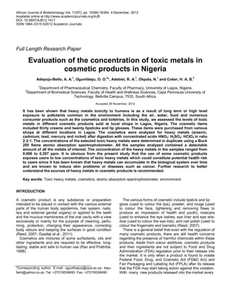 African Journal of Biotechnology Vol. 11(97), pp. 16360-16364, 4 December, 2012
Available online at http://www.academicjournals.org/AJB
DOI: 10.5897/AJB12.1411
ISSN 1684–5315 ©2012 Academic Journals
Full Length Research Paper
Evaluation of the concentration of toxic metals in
cosmetic products in Nigeria
Adepoju-Bello, A. A.1
, Oguntibeju, O. O.2
*, Adebisi, R. A.1
, Okpala, N.1
and Coker, H. A. B.2
1
Department of Pharmaceutical Chemistry, Faculty of Pharmacy, University of Lagos, Nigeria.
2
Department of Biomedical Sciences, Faculty of Health and Wellness Sciences, Cape Peninsula University of
Technology, Bellville Campus, 7535, South Africa.
Accepted 29 November, 2012
It has been shown that heavy metals toxicity to humans is as a result of long term or high level
exposure to pollutants common in the environment including the air, water, food and numerous
consumer products such as the cosmetics and toiletries. In this study, we assessed the levels of toxic
metals in different cosmetic products sold at local shops in Lagos, Nigeria. The cosmetic items
included thirty creams and twenty lipsticks and lip glosses. These items were purchased from various
shops at different locations in Lagos. The cosmetics were analyzed for heavy metals (arsenic,
cadmium, lead, mercury and nickel) after digestion with concentrated acids HNO3: H2SO4: HClO4 in ratio
2:2:1. The concentrations of the selected toxic heavy metals were determined in duplicate using a Buck
205 flame atomic absorption spectrophotometer. All the samples analyzed contained a detectable
amount of all the metals of interest. The concentration of the heavy metals in the samples ranged from
0.006 to 0.207 ppm. It is obvious from the present study that the use of some cosmetic products
exposes users to low concentrations of toxic heavy metals which could constitute potential health risk
to users since it has been known that heavy metals can accumulate in the biological system over time
and are known to induce skin problems or diseases such as cancer. Further research to better
understand the sources of heavy metals in cosmetic products is recommended.
Key words: Toxic heavy metals, cosmetics, atomic absorption spectrophotometer, environment.
INTRODUCTION
A cosmetic product is any substance or preparation
intended to be placed in contact with the various external
parts of the human body (epidermis, hair system, nails,
lips and external genital organs) or applied to the teeth
and the mucous membranes of the oral cavity with a view
exclusively or mainly for the purpose of cleaning, perfu-
ming, protection, changing their appearance, correcting
body odours and keeping the surfaces in good condition
(Reed, 2007; Oyedeji et al., 2011).
Cosmetics are mixtures of some surfactants, oils and
other ingredients and are required to be effective, long-
lasting, stable and safe to human use (Rao and Prathiba,
1998).
*Corresponding author. E-mail: oguntibejuo@cput.ac.za; beju-
femi@yahoo.co.uk. Tel: +27219538495. Fax: +27219538490.
The various forms of cosmetic include lipstick and lip
gloss (used to colour the lips); powder, and rouge (used
to colour the face, lightening and removing flaws to
produce an impression of health and youth); mascara
(used to enhance the eye lashes, eye liner and eye sha-
dow (used to colour the eye lids); and nail polish (used to
colour the fingernails and toenails) (Reed, 2007).
There is a general belief that even with the regulation of
many cosmetic products, there are still health concerns
regarding the presence of harmful chemicals within these
products. Aside from colour additives, cosmetic products
and their ingredients are not subject to Food and Drug
Administration (FDA) regulation prior to their release into
the market. It is only when a product is found to violate
Federal Food, Drug, and Cosmetic Act (FD&C Act) and
Fair Packaging and Labeling Act (FPLA) after its release
that the FDA may start taking action against this violation.
With many new products released into the market every
 