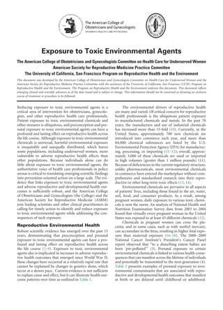 Reducing exposure to toxic environmental agents is a
critical area of intervention for obstetricians, gynecolo-
gists, and other reproductive health care professionals.
Patient exposure to toxic environmental chemicals and
other stressors is ubiquitous, and preconception and pre-
natal exposure to toxic environmental agents can have a
profound and lasting effect on reproductive health across
the life course. Although exposure to toxic environmental
chemicals is universal, harmful environmental exposure
is inequitably and unequally distributed, which leaves
some populations, including underserved women, more
vulnerable to adverse reproductive health effects than
other populations. Because individuals alone can do
little about exposure to toxic environmental agents, the
authoritative voice of health care professionals in policy
arenas is critical to translating emerging scientific findings
into prevention-oriented action on a large scale. The evi-
dence that links exposure to toxic environmental agents
and adverse reproductive and developmental health out-
comes is sufficiently robust, and the American College
of Obstetricians and Gynecologists (the College) and the
American Society for Reproductive Medicine (ASRM)
join leading scientists and other clinical practitioners in
calling for timely action to identify and reduce exposure
to toxic environmental agents while addressing the con-
sequences of such exposure.
Reproductive Environmental Health
Robust scientific evidence has emerged over the past 15
years, demonstrating that preconception and prenatal
exposure to toxic environmental agents can have a pro-
found and lasting effect on reproductive health across
the life course (1–9). Exposure to toxic environmental
agents also is implicated in increases in adverse reproduc-
tive health outcomes that emerged since World War II;
these changes have occurred at a relatively rapid rate that
cannot be explained by changes in genetics alone, which
occur at a slower pace. Current evidence is not sufficient
to explain cause and effect, but it can illustrate health out-
come patterns over time as outlined in Table 1.
The environmental drivers of reproductive health
are many and varied. Of critical concern for reproductive
health professionals is the ubiquitous patient exposure
to manufactured chemicals and metals. In the past 70
years, the manufacture and use of industrial chemicals
has increased more than 15-fold (10). Currently, in the
United States, approximately 700 new chemicals are
introduced into commerce each year, and more than
84,000 chemical substances are listed by the U.S.
Environmental Protection Agency (EPA) for manufactur-
ing, processing, or importing (11–12); overall, approxi-
mately 3,000 of these chemicals are used or imported
in high volumes (greater than 1 million pounds) (11).
Because of deficiencies in the current regulatory structure,
unlike pharmaceuticals, most environmental chemicals
in commerce have entered the marketplace without com-
prehensive and standardized research into their repro-
ductive or other long-term toxic effects (13, 14).
Environmental chemicals are pervasive in all aspects
of patients’ lives, including those found in the air, water,
soil, food, and consumer products. As a result, among
pregnant women, daily exposure to various toxic chemi-
cals is now the norm. An analysis of National Health and
Nutrition Examination Survey data from 2003 to 2004
found that virtually every pregnant woman in the United
States was exposed to at least 43 different chemicals (15).
Chemicals in pregnant women can cross the pla-
centa, and in some cases, such as with methyl mercury,
can accumulate in the fetus, resulting in higher fetal expo-
sure than maternal exposure (16–18). The 2008–2009
National Cancer Institute’s President’s Cancer Panel
report observed that “to a disturbing extent babies are
born ‘pre-polluted’” (3). Prenatal exposure to certain
environmental chemicals is linked to various health conse-
quences that can manifest across the lifetime of individuals
and potentially be transmitted to the next generation (4).
Table 2 presents examples of prenatal exposure to envi-
ronmental contaminants that are associated with repro-
ductive and developmental health outcomes that manifest
at birth or are delayed until childhood or adulthood.
Exposure to Toxic Environmental Agents
The American College of Obstetricians and Gynecologists Committee on Health Care for Underserved Women
American Society for Reproductive Medicine Practice Committee
The University of California, San Francisco Program on Reproductive Health and the Environment
This document was developed by the American College of Obstetricians and Gynecologists Committee on Health Care for Underserved Women and the
American Society for Reproductive Medicine Practice Committee with the assistance of the University of California, San Francisco (UCSF) Program on
Reproductive Health and the Environment. The Program on Reproductive Health and the Environment endorses this document. This document reflects
emerging clinical and scientific advances as of the date issued and is subject to change. This information should not be construed as dictating an exclusive
course of treatment or procedure to be followed.
The American College of
Obstetricians and Gynecologists
WOMEN’S HEALTH CARE PHYSICIANS
 