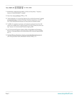 Page 3 www.storyofstuff.com
11	 Bill McKibben, Deep Economy (2007), p.35-36 and Vicky Robin, “Towards a
Solution to Overconsumption” undated.
12	 Gary Cross, Time and Money (1993), p. 192.
13	 “Small is Beautiful: U.S. House Size, Resource Use, and the Environment” Journal
of Industrial Ecology on Greener Buildings’ Greenbiz. Extracted on 11/11/07
from: http://www.greenerbuildings.com/news_detail.cfm?NewsID=28392
14	 “In 2005, U.S. residents, businesses, and institutions produced more than 245
million tons of MSW, which is approximately 4.5 pounds of waste per person per
day.” Source: U.S. Environmental Protection Agency, 2007.
15	 U.S. Environmental Protection Agency, Office of Solid Waste and Emergency
Response, Municipal Waste in the United States: 2001 Facts and Figures (2003),
pp.3 -4.
16	 The Next Efficiency Revolution: Creating a Sustainable Materials Economy by
John Young and Aaron Sachs, Worldwatch Institute (1994), p. 13.
 