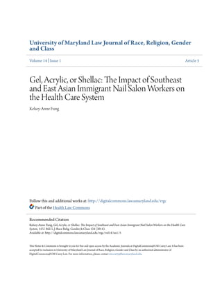 University of Maryland Law Journal of Race, Religion, Gender
and Class
Volume 14 | Issue 1 Article 5
Gel, Acrylic, or Shellac: The Impact of Southeast
and East Asian Immigrant Nail Salon Workers on
the Health Care System
Kelsey-Anne Fung
Follow this and additional works at: http://digitalcommons.law.umaryland.edu/rrgc
Part of the Health Law Commons
This Notes & Comments is brought to you for free and open access by the Academic Journals at DigitalCommons@UM Carey Law. It has been
accepted for inclusion in University of Maryland Law Journal of Race, Religion, Gender and Class by an authorized administrator of
DigitalCommons@UM Carey Law. For more information, please contact smccarty@law.umaryland.edu.
Recommended Citation
Kelsey-Anne Fung, Gel, Acrylic, or Shellac: The Impact of Southeast and East Asian Immigrant Nail Salon Workers on the Health Care
System, 14 U. Md. L.J. Race Relig. Gender & Class 124 (2014).
Available at: http://digitalcommons.law.umaryland.edu/rrgc/vol14/iss1/5
 