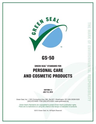 GS-50
GREEN SEAL STANDARD FOR
PERSONAL CARE
AND COSMETIC PRODUCTS
EDITION 1.1
JULY 12, 2013
Green Seal, Inc. • 1001 Connecticut Ave. NW, Ste 827 • Washington, DC USA 20036-5525
(202) 872-6400 • FAX (202) 872-4324 • www.greenseal.org
Green Seal’s Standards are copyrighted to protect Green Seal’s publication rights.
There are no restrictions on using the criteria in the design or evaluation of products.
©2013 Green Seal, Inc. All Rights Reserved
 