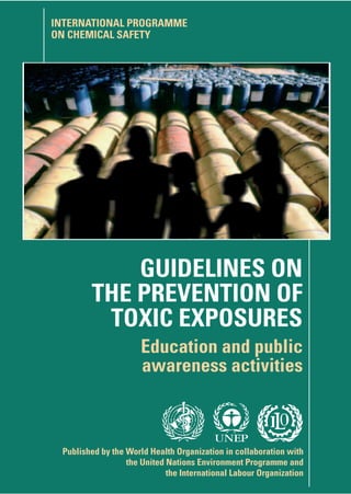 GUIDELINEONTHEPREVENTIONOFTOXICEXPOSURESEducationandpublicawarenessactivitiesWHO
Published by the World Health Organization in collaboration with
the United Nations Environment Programme and
the International Labour Organization
GUIDELINES ON
THE PREVENTION OF
TOXIC EXPOSURES
Education and public
awareness activities
INTERNATIONAL PROGRAMME
ON CHEMICAL SAFETY
UNEP
A large number of people are injured or die each year
as a result of exposure to both manufactured chemicals and
natural toxins. Most poisoning cases result from lack of
knowledge about risks and from carelessness.
Furthermore, misuse of chemicals frequently leads
to damage of the environment. This is avoidable
through education and information.
National programmes for prevention of poisonings
are crucial to reduce the number of poisonings in the
home or at work, to detect and eliminate unusually
hazardous commercial products and to limit the
overuse of emergency systems.
These guidelines will help governments, national
agencies and communities to plan, carry out and evaluate
education campaigns addressed at the public as well as
other activities to promote safe use of chemicals and
prevention of poisoning. They summarize the active and
passive strategies that can be used to promote chemical
safety, outline the planning process and describe
how to communicate safety and poisons
prevention messages effectively.
Prevention is the best antidote.
ISBN 92 4 156611 5
 