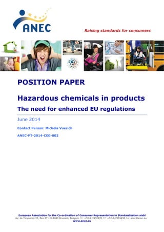 European Association for the Co-ordination of Consumer Representation in Standardisation aisbl
Av. de Tervueren 32, Box 27 – B-1040 Brussels, Belgium / t: +32-2-7432470 / f: +32-2-7065430 / e: anec@anec.eu
www.anec.eu
POSITION PAPER
Hazardous chemicals in products
The need for enhanced EU regulations
June 2014
Contact Person: Michela Vuerich
ANEC-PT-2014-CEG-002
 