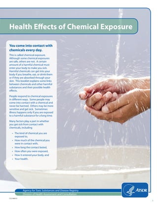 Agency for Toxic Substances and Disease Registry
Division of Health Assessment and Consultation
Health Effects of Chemical Exposure
You come into contact with
chemicals every day.
This is called chemical exposure.
Although some chemical exposures
are safe, others are not. A certain
amount of a harmful chemical must
enter your body to make you sick.
Harmful chemicals can get into your
body if you breathe, eat, or drink them
or if they are absorbed through your
skin. This booklet explains some links
between chemicals and other harmful
substances and their possible health
effects.
People respond to chemical exposures
in different ways. Some people may
come into contact with a chemical and
never be harmed. Others may be more
sensitive and get sick. Sometimes
illness happens only if you are exposed
to a harmful substance for a long time.
Many factors play a part in whether
you get sick from contact with
chemicals, including
• The kind of chemical you are
exposed to,
• How much of the chemical you
were in contact with,
• How long the contact lasted,
• How often you were exposed,
• How it entered your body, and
• Your health.
CS214865-D
1
 